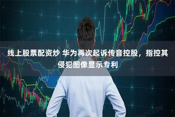 线上股票配资炒 华为再次起诉传音控股，指控其侵犯图像显示专利
