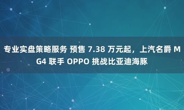 专业实盘策略服务 预售 7.38 万元起，上汽名爵 MG4 联手 OPPO 挑战比亚迪海豚