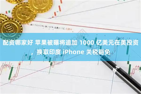 配资哪家好 苹果被曝将追加 1000 亿美元在美投资，换取印度 iPhone 关税豁免
