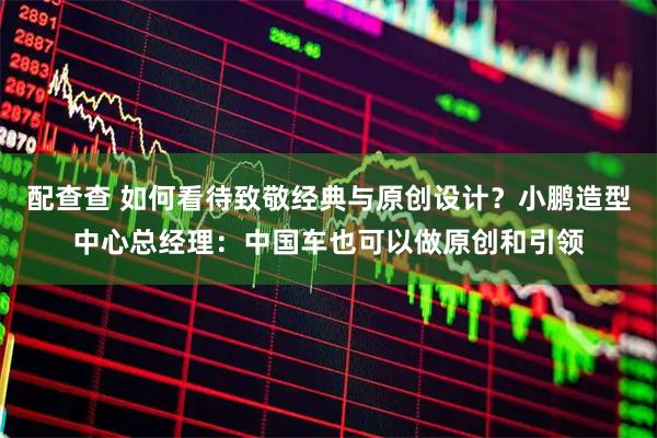 配查查 如何看待致敬经典与原创设计？小鹏造型中心总经理：中国车也可以做原创和引领