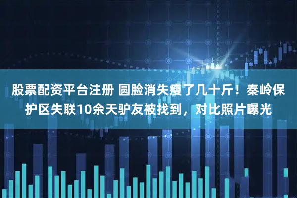 股票配资平台注册 圆脸消失瘦了几十斤！秦岭保护区失联10余天驴友被找到，对比照片曝光