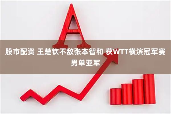股市配资 王楚钦不敌张本智和 获WTT横滨冠军赛男单亚军