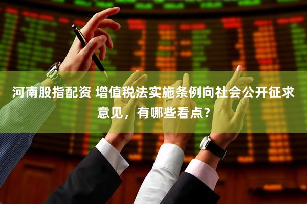 河南股指配资 增值税法实施条例向社会公开征求意见，有哪些看点？