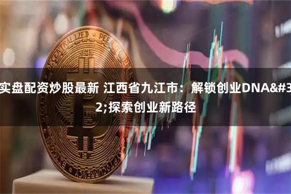 实盘配资炒股最新 江西省九江市：解锁创业DNA&#32;探索创业新路径