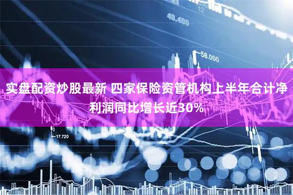 实盘配资炒股最新 四家保险资管机构上半年合计净利润同比增长近30%