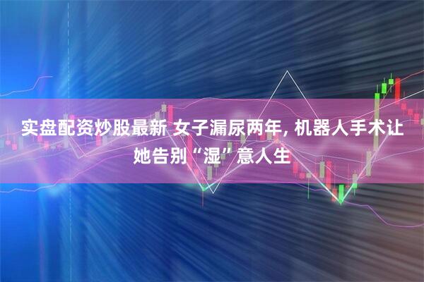 实盘配资炒股最新 女子漏尿两年, 机器人手术让她告别“湿”意人生