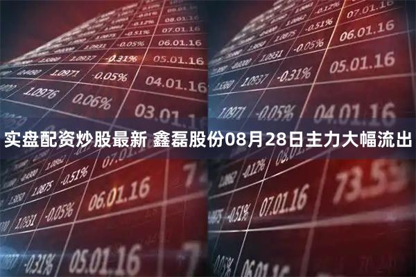 实盘配资炒股最新 鑫磊股份08月28日主力大幅流出