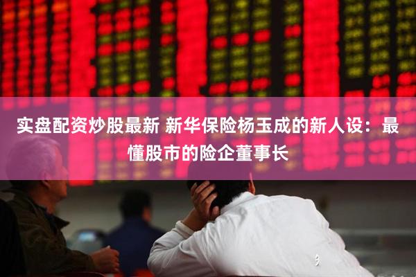 实盘配资炒股最新 新华保险杨玉成的新人设：最懂股市的险企董事长