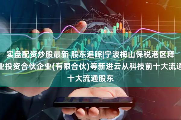 实盘配资炒股最新 股东追踪|宁波梅山保税港区释天创业投资合伙企业(有限合伙)等新进云从科技前十大流通股东