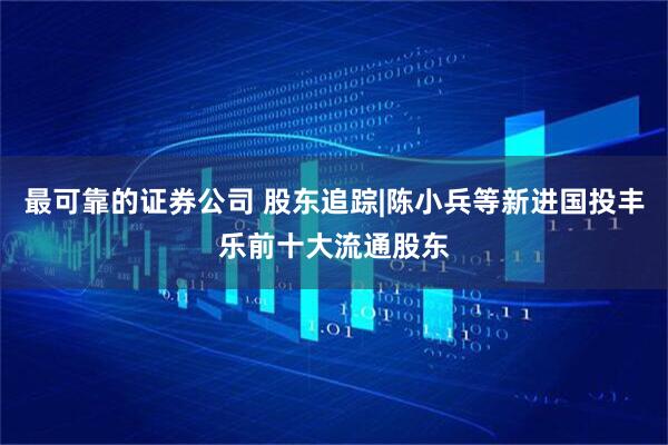 最可靠的证券公司 股东追踪|陈小兵等新进国投丰乐前十大流通股东