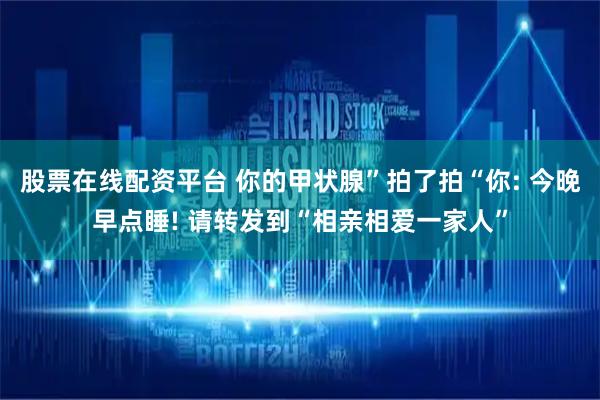 股票在线配资平台 你的甲状腺”拍了拍“你: 今晚早点睡! 请转发到“相亲相爱一家人”