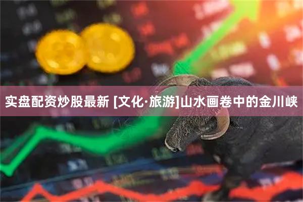 实盘配资炒股最新 [文化·旅游]山水画卷中的金川峡