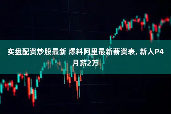 实盘配资炒股最新 爆料阿里最新薪资表, 新人P4月薪2万