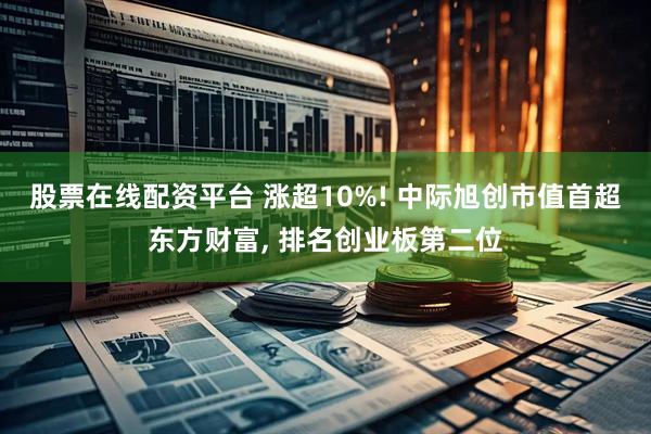 股票在线配资平台 涨超10%! 中际旭创市值首超东方财富, 排名创业板第二位