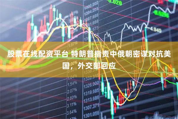 股票在线配资平台 特朗普指责中俄朝密谋对抗美国，外交部回应