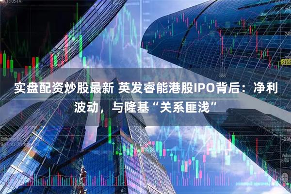 实盘配资炒股最新 英发睿能港股IPO背后：净利波动，与隆基“关系匪浅”