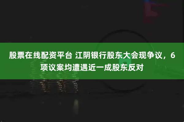 股票在线配资平台 江阴银行股东大会现争议，6项议案均遭遇近一成股东反对
