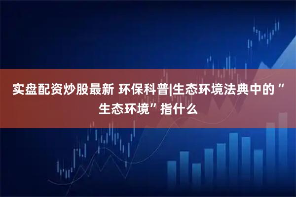 实盘配资炒股最新 环保科普|生态环境法典中的“生态环境”指什么