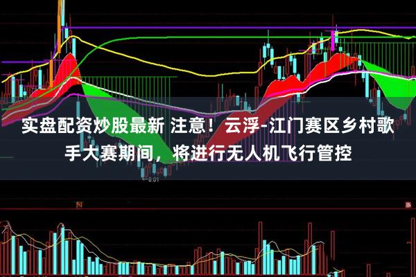 实盘配资炒股最新 注意！云浮-江门赛区乡村歌手大赛期间，将进行无人机飞行管控