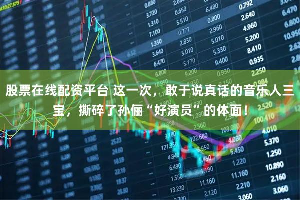 股票在线配资平台 这一次，敢于说真话的音乐人三宝，撕碎了孙俪“好演员”的体面！