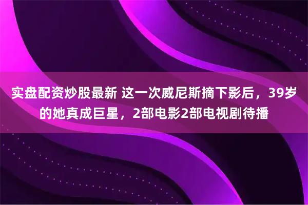 实盘配资炒股最新 这一次威尼斯摘下影后，39岁的她真成巨星，2部电影2部电视剧待播