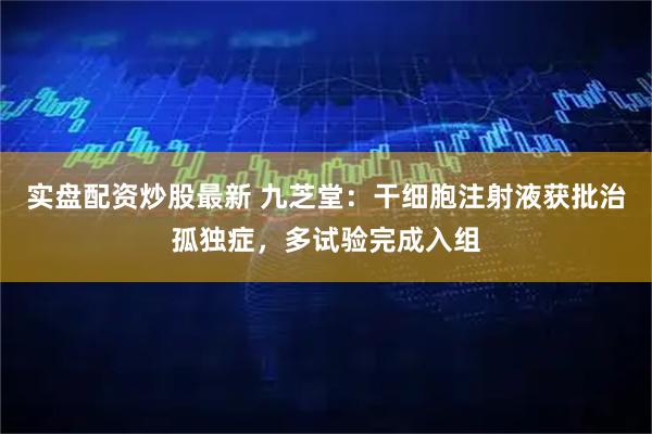 实盘配资炒股最新 九芝堂:干细胞注射液获批治孤独症,多试验完成入组