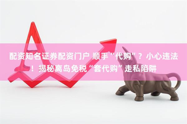 配资知名证券配资门户 顺手“代购”？小心违法！揭秘离岛免税“套代购”走私陷阱