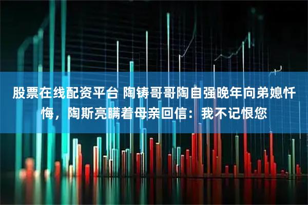 股票在线配资平台 陶铸哥哥陶自强晚年向弟媳忏悔，陶斯亮瞒着母亲回信：我不记恨您