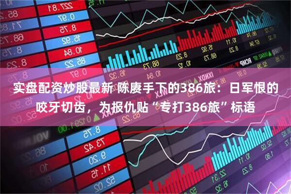 实盘配资炒股最新 陈赓手下的386旅：日军恨的咬牙切齿，为报仇贴“专打386旅”标语