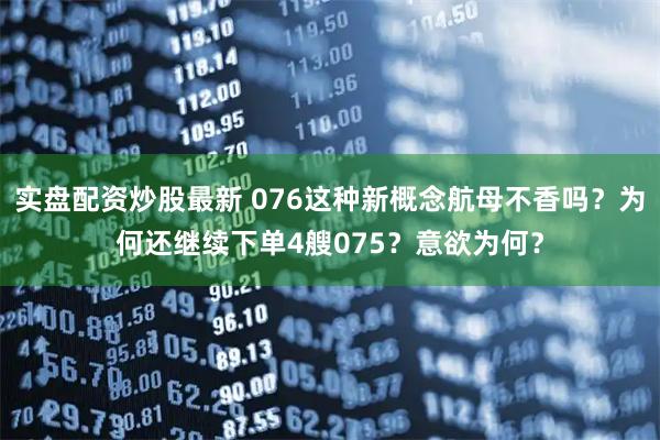 实盘配资炒股最新 076这种新概念航母不香吗?为何还继续下单4艘075?意欲为何?