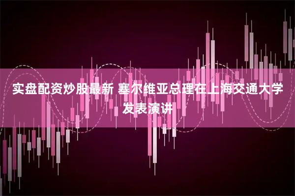 实盘配资炒股最新 塞尔维亚总理在上海交通大学发表演讲