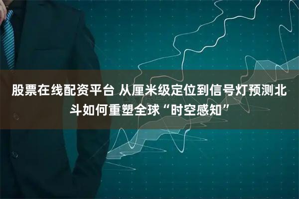 股票在线配资平台 从厘米级定位到信号灯预测北斗如何重塑全球“时空感知”