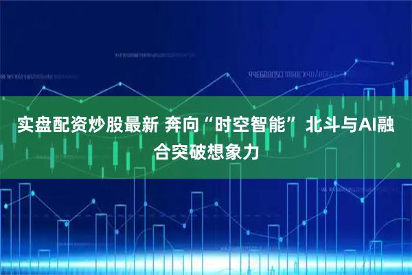 实盘配资炒股最新 奔向“时空智能” 北斗与AI融合突破想象力