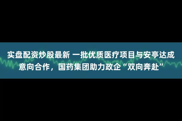 实盘配资炒股最新 一批优质医疗项目与安亭达成意向合作，国药集团助力政企“双向奔赴”