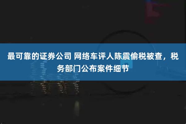 最可靠的证券公司 网络车评人陈震偷税被查，税务部门公布案件细节