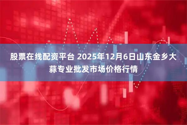 股票在线配资平台 2025年12月6日山东金乡大蒜专业批发市场价格行情