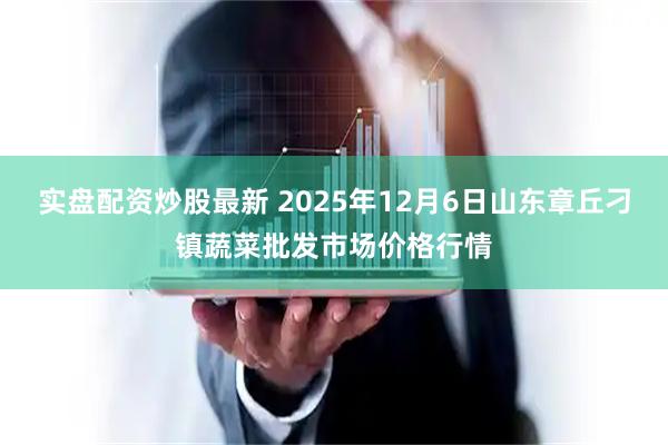 实盘配资炒股最新 2025年12月6日山东章丘刁镇蔬菜批发市场价格行情
