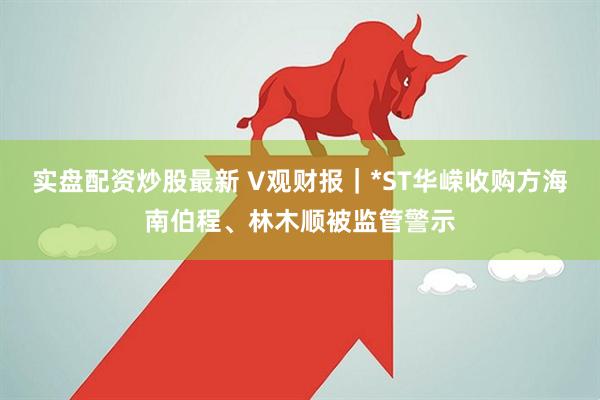 实盘配资炒股最新 V观财报｜*ST华嵘收购方海南伯程、林木顺被监管警示