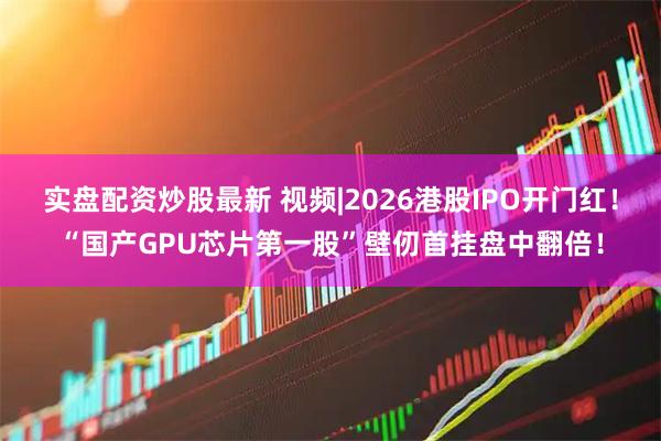 实盘配资炒股最新 视频|2026港股IPO开门红！“国产GPU芯片第一股”壁仞首挂盘中翻倍！