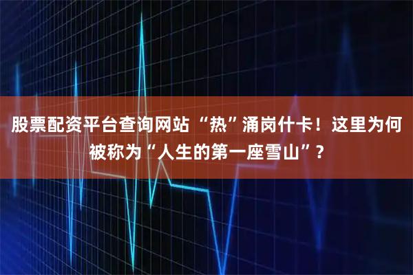 股票配资平台查询网站 “热”涌岗什卡！这里为何被称为“人生的第一座雪山”？