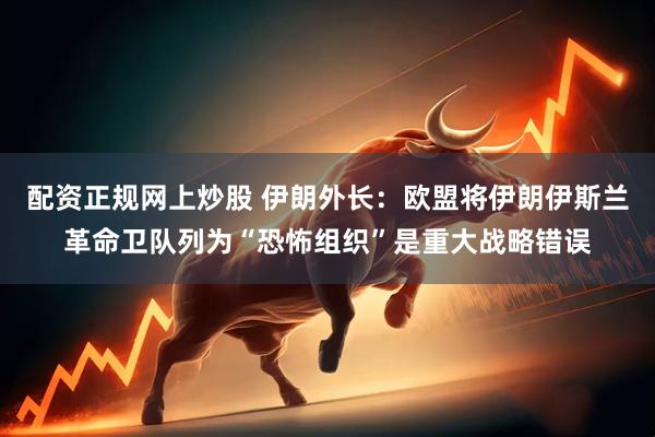 配资正规网上炒股 伊朗外长：欧盟将伊朗伊斯兰革命卫队列为“恐怖组织”是重大战略错误