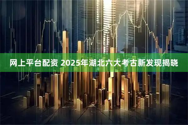 网上平台配资 2025年湖北六大考古新发现揭晓