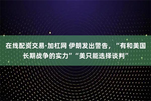 在线配资交易·加杠网 伊朗发出警告，“有和美国长期战争的实力”“美只能选择谈判”