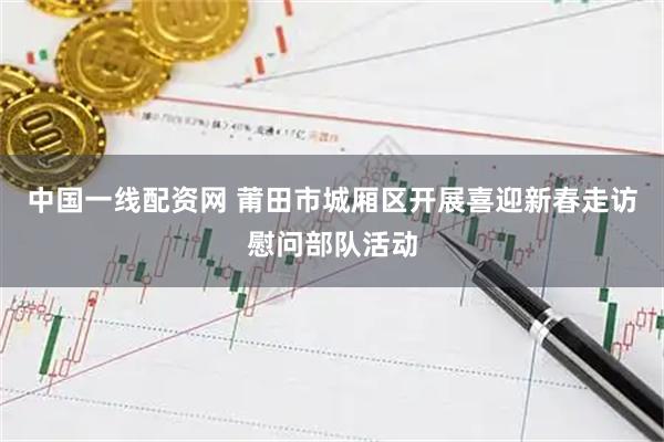 中国一线配资网 莆田市城厢区开展喜迎新春走访慰问部队活动