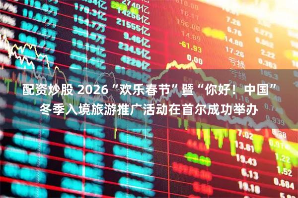 配资炒股 2026“欢乐春节”暨“你好！中国”冬季入境旅游推广活动在首尔成功举办