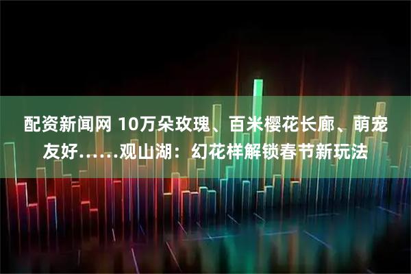 配资新闻网 10万朵玫瑰、百米樱花长廊、萌宠友好……观山湖：幻花样解锁春节新玩法