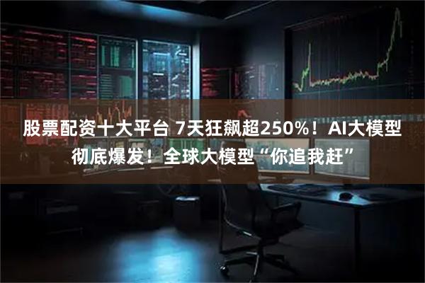 股票配资十大平台 7天狂飙超250%!AI大模型彻底爆发!全球大模型“你追我赶”