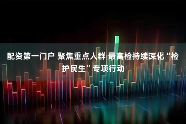 配资第一门户 聚焦重点人群 最高检持续深化“检护民生”专项行动