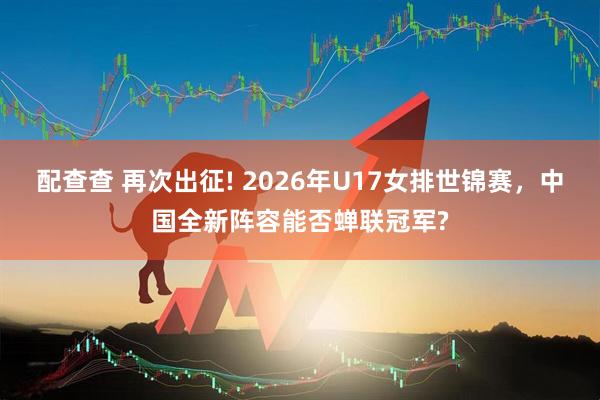 配查查 再次出征! 2026年U17女排世锦赛，中国全新阵容能否蝉联冠军?