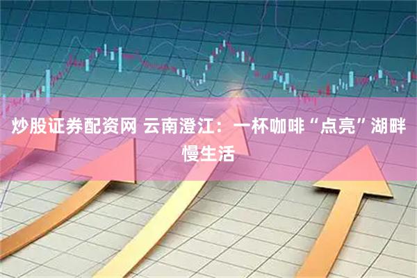 炒股证券配资网 云南澄江:一杯咖啡“点亮”湖畔慢生活